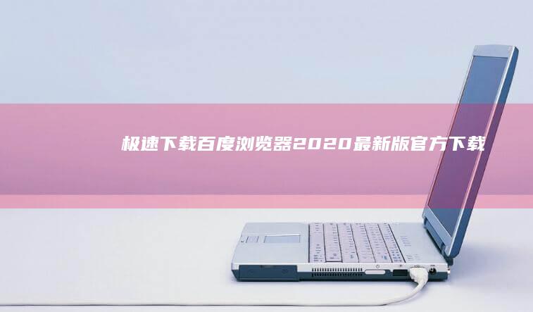 极速下载！百度浏览器2020最新版官方下载：优化升级，安全高效